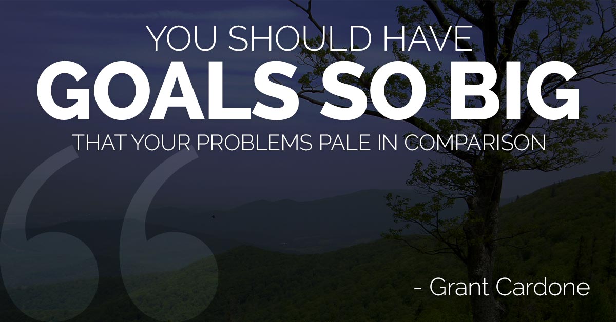 You should have goals so big that your problems pale in comparison