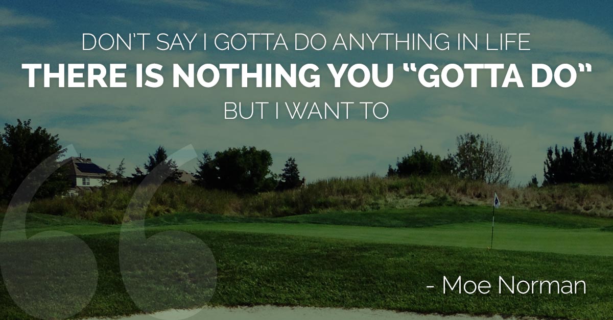 Don't say I gotta do anything in life. There is nothing you gotta do. But I want to.